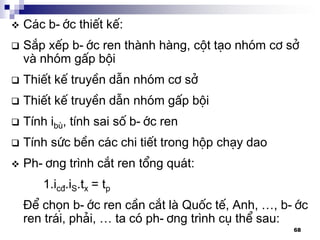 68
 C¸c b-íc thiÕt kÕ:
 S¾p xÕp b-íc ren thµnh hµng, cét t¹o nhãm c¬ së
vµ nhãm gÊp béi
 ThiÕt kÕ truyÒn dÉn nhãm c¬ së
 ThiÕt kÕ truyÒn dÉn nhãm gÊp béi
 TÝnh ibï, tÝnh sai sè b-íc ren
 TÝnh søc bÒn c¸c chi tiÕt trong hép ch¹y dao
 Ph-¬ng tr×nh c¾t ren tæng qu¸t:
1.ic®.iS.tx = tp
§Ó chän b-íc ren cÇn c¾t lµ Quèc tÕ, Anh, …, b-íc
ren tr¸i, ph¶i, … ta cã ph-¬ng tr×nh cô thÓ sau:
 