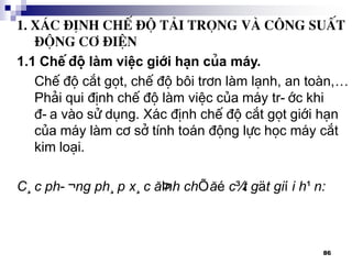 86
1. X¸c ®Þnh chÕ ®é t¶I träng vµ c«ng suÊt
®éng c¬ ®iÖn
1.1 ChÕ ®é lµm viÖc giíi h¹n cña m¸y.
ChÕ ®é c¾t gät, chÕ ®é b«i tr¬n lµm l¹nh, an toµn,…
Ph¶i qui ®Þnh chÕ ®é lµm viÖc cña m¸y tr-íc khi
®-a vµo sö dông. X¸c ®Þnh chÕ ®é c¾t gät giíi h¹n
cña m¸y lµm c¬ së tÝnh to¸n ®éng lùc häc m¸y c¾t
kim lo¹i.
C¸c ph-¬ng ph¸p x¸c ®Þnh chÕ ®é c¾t gät giíi h¹n:
 
