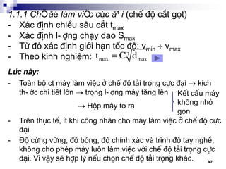 87
1.1.1 ChÕ ®é lµm viÖc cùc ®¹i (chÕ ®é c¾t gät)
- X¸c ®Þnh chiÒu s©u c¾t tmax
- X¸c ®Þnh l-îng ch¹y dao Smax
- Tõ ®ã x¸c ®Þnh giíi h¹n tèc ®é: vmin  vmax
- Theo kinh nghiÖm:  3
max maxt C d
- Toµn bé ct m¸y lµm viÖc ë chÕ ®é t¶i träng cùc ®¹i  kÝch
th-íc chi tiÕt lín  träng l-îng m¸y t¨ng lªn
 Hép m¸y to ra
KÕt cÊu m¸y
kh«ng nhá
gän
Lóc nµy:
- Trªn thùc tÕ, Ýt khi c«ng nh©n cho m¸y lµm viÖc ë chÕ ®é cùc
®¹i
- §é cøng v÷ng, ®é bãng, ®é chÝnh x¸c vµ tr×nh ®é tay nghÒ,
kh«ng cho phÐp m¸y lu«n lµm viÖc víi chÕ ®é t¶i träng cùc
®¹i. V× vËy sÏ hîp lý nÕu chän chÕ ®é t¶i träng kh¸c.
 