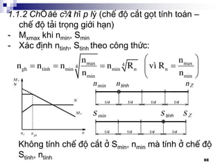 88
1.1.2 ChÕ ®é c¾t hîp lý (chÕ ®é c¾t gät tÝnh to¸n –
chÕ ®é t¶i träng giíi h¹n)
- Mxmax khi nmin, Smin
- X¸c ®Þnh ntÝnh, StÝnh theo c«ng thøc:
 
    
 
max max44
gh tÝnh min min n n
min min
n n
n n n n R v× R
n n
Kh«ng tÝnh chÕ ®é c¾t ë Smin, nmin mµ tÝnh ë chÕ ®é
StÝnh, ntÝnh
 