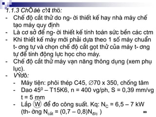 89
1.1.3 ChÕ ®é c¾t thö:
- ChÕ ®é c¾t thö do ng-êi thiÕt kÕ hay nhµ m¸y chÕ
t¹o m¸y quy ®Þnh
- Lµ c¬ së ®Ó ng-êi thiÕt kÕ tÝnh to¸n søc bÒn c¸c ctm
- Khi thiÕt kÕ m¸y míi ph¶i dùa theo 1 sè m¸y chuÈn
t-¬ng tù vµ chän chÕ ®é c¾t gät thö cña m¸y t-¬ng
tù ®Ó tÝnh ®éng lùc häc cho m¸y.
- ChÕ ®é c¾t thö m¸y v¹n n¨ng th«ng dông (xem phô
lôc).
- VÝ dô:
- M¸y tiÖn: ph«i thÐp C45, 70 x 350, chèng t©m
- Dao 450 – T15K6, n = 400 vg/ph, S = 0,39 mm/vg
t = 5 mm
- L¾p W ®Ó ®o c«ng suÊt. Kq: NC = 6,5 – 7 kW
(th-êng Nc¾t = (0,7 – 0,8)N®/c )
 