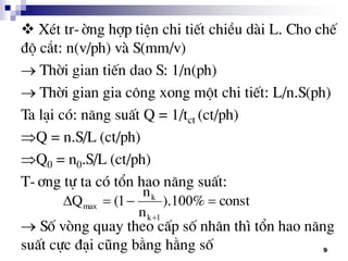 9
XÐt tr-êng hîp tiÖn chi tiÕt chiÒu dµi L. Cho chÕ
®é c¾t: n(v/ph) vµ S(mm/v)
 Thêi gian tiÕn dao S: 1/n(ph)
 Thêi gian gia c«ng xong mét chi tiÕt: L/n.S(ph)
Ta l¹i cã: n¨ng suÊt Q = 1/tct (ct/ph)
Q = n.S/L (ct/ph)
Q0 = n0.S/L (ct/ph)
T-¬ng tù ta cã tæn hao n¨ng suÊt:
 Sè vßng quay theo cÊp sè nh©n th× tæn hao n¨ng
suÊt cùc ®¹i còng b»ng h»ng sè
const%).
n
n
(Q
k
k
max 

1001
1
 