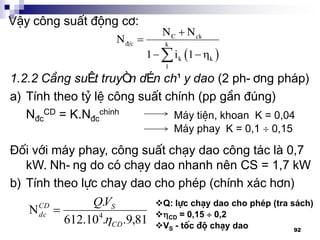 92
VËy c«ng suÊt ®éng c¬:
 


 
C ck
®/c k
k k
1
N N
N
1 i 1
1.2.2 C«ng suÊt truyÒn dÉn ch¹y dao (2 ph-¬ng ph¸p)
a) TÝnh theo tû lÖ c«ng suÊt chÝnh (pp gÇn ®óng)
N®c
CD = K.N®c
chÝnh
§èi víi m¸y phay, c«ng suÊt ch¹y dao c«ng t¸c lµ 0,7
kW. Nh-ng do cã ch¹y dao nhanh nªn CS = 1,7 kW
b) TÝnh theo lùc chay dao cho phÐp (chÝnh x¸c h¬n)
M¸y tiÖn, khoan K = 0,04
M¸y phay K = 0,1  0,15
81,9..10.612
.
N 4
CD
SCD
dc
VQ


Q: lùc ch¹y dao cho phÐp (tra s¸ch)
CD = 0,15  0,2
VS - tèc ®é ch¹y dao
 