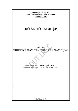 ĐẠI HỌC ĐÀ NẴNG
TRƯỜNG ĐẠI HỌC BÁCH KHOA
KHOA CƠ KHÍ
ĐỒ ÁN TỐT NGHIỆP
ĐỀ TÀI:
THIẾT KẾ MÁY CÁN THÉP VẰN XÂY DỰNG
Người hướng dẫn: PGS.TS LÊ CUNG
Sinh viên thực hiện: NGUYỄN NGỌC TÚ

Đà Nẵng, 2017
 