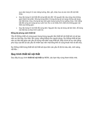 qua việc trang trí ở các mảng tường, đèn, gối, chậu hoa và các món đồ nội thất
khác.
 Quy tắc trang trí nội thất đối xứng bất cân đối: Về nguyên tắc này cũng chia không
gian thành hai phần. Nhưng từng phần ở trong phong sẽ sử dụng những vật dụng
nội thất khác nhau nhưng lại tạo cảm giác trọng lượng thị lực giống nhau. Cân bằng
bất đối xứng sẽ mang lại sự cuốn hút, thú vị và nhiều tính chất cho không gian nội
thất của không gian.
 Quy tắc trang trí nội thất đối xứng tâm: Nguyên tắc này sẽ dùng vật làm tâm, đồ dùng
nội thất tỏa ra theo hình xoắn ốc.
Đồng bộ phong cách thiết kế
Yếu tố thống nhất vô cùng quan trọng trong nguyên tắc thiết kế nội thất bởi nó sẽ tạo
nên sự hài hòa, thư thái, ấm cúng, căng thẳng cho người dùng. Sự thống nhất sẽ tạo
nên sự liên kết giữa các yếu tố trong một diện mạo thiết kế. Đây chính là sự cân bằng
phù hợp của tất cả các yếu tố nhằm tạo nên một tổng thể vô cùng thoải mái và dễ chịu.
Sự thống nhất trong thiết kế nội thất sẽ dựa trên các yếu tố đó là màu sắc, ánh sáng,
vật liệu…
Quy trình thiết kế nội thất
Sau đây là quy trình thiết kế nội thất tại MON, các bạn hãy cùng tham khảo nhé.
 