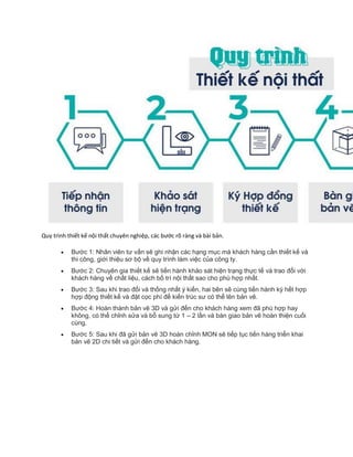 Quy trình thiết kế nội thất chuyên nghiệp, các bước rõ ràng và bài bản.
 Bước 1: Nhân viên tư vấn sẽ ghi nhận các hạng mục mà khách hàng cần thiết kế và
thi công, giới thiệu sơ bộ về quy trình làm việc của công ty.
 Bước 2: Chuyên gia thiết kế sẽ tiến hành khảo sát hiện trạng thực tế và trao đổi với
khách hàng về chất liệu, cách bố trí nội thất sao cho phù hợp nhất.
 Bước 3: Sau khi trao đổi và thống nhất ý kiến, hai bên sẽ cùng tiến hành ký hết hợp
hợp động thiết kế và đặt cọc phí để kiến trúc sư có thể lên bản vẽ.
 Bước 4: Hoàn thành bản vẽ 3D và gửi đến cho khách hàng xem đã phù hợp hay
không, có thể chỉnh sửa và bổ sung từ 1 – 2 lần và bàn giao bản vẽ hoàn thiện cuối
cùng.
 Bước 5: Sau khi đã gửi bản vẽ 3D hoàn chỉnh MON sẽ tiếp tục tiến hàng triển khai
bản vẽ 2D chi tiết và gửi đến cho khách hàng.
 