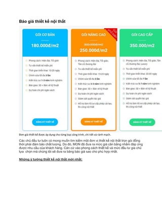 Báo giá thiết kế nội thất
Đơn giá thiết kế được áp dụng cho từng loại công trình, chi tiết và rành mạch.
Các chủ đầu tư luôn có mong muốn tìm kiếm một đơn vị thiết kế nội thất trọn gói đồng
thời phải đảm bảo chất lượng. Do đó, MON đã đưa ra mức giá cân bằng nhằm đáp ứng
được nhu cầu của khách hàng. Căn cứ vào phong cách thiết kế và mức đầu tư gia chủ
lựa chọn mà chúng tôi sẽ đưa ra bảng báo giá sao cho phù hợp nhất.
Những ý tưởng thiết kế nội thất mới nhất:
 