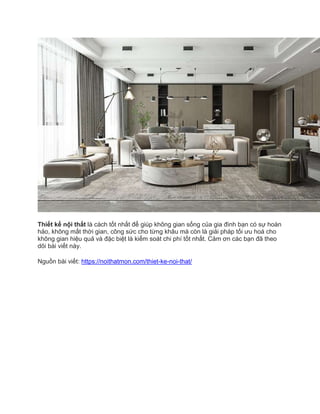 Thiết kế nội thất là cách tốt nhất để giúp không gian sống của gia đình bạn có sự hoàn
hảo, không mất thời gian, công sức cho từng khâu mà còn là giải pháp tối ưu hoá cho
không gian hiệu quả và đặc biệt là kiểm soát chi phí tốt nhất. Cảm ơn các bạn đã theo
dõi bài viết này.
Nguồn bài viết: https://noithatmon.com/thiet-ke-noi-that/
 