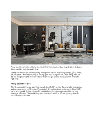 Phong cách hiện đại hướng tới không gian mở, thiết kế theo nhu cầu sử dụng công năng thực tế của chủ
đầu tư, tạo điểm nhấn phong cách riêng.
Vật liệu thường được sử dụng trong phong cách này đó là gỗ công nghiệp, gỗ tự nhiên,
sắt, thủy tinh…Màu sắc thường là những gam màu trung tính như đen, trắng, xám và
đôi khi cũng được phối màu tùy vào sở thích của gia chủ để mang lại điểm nhấn cho
ngôi nhà.
Phong cách tân cổ điển
Đây là phong cách có sự giao thoa của vẻ đẹp cổ điển và hiện đại, mang lại không gian
xa hoa, sang trọng và đẳng cấp. Phong cách tân cổ điển thường chú trọng đến chi tiết
trang bị trí cầu kỳ, đường cong mềm mại kết hợp cùng những đường phào chỉ của
tường và trần nhà. Tổng thể không gian thường có sự bố trí đối xứng mang đến cấu
trúc thẩm mỹ hoàn hảo.
 