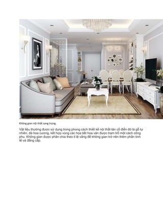 Không gian nội thất sang trọng.
Vật liệu thường được sử dụng trong phong cách thiết kế nội thất tân cổ điển đó là gỗ tự
nhiên, đá hoa cương, kết hợp vùng các họa tiết hoa văn được trạm trổ một cách công
phu. Không gian được phân chia theo tỉ lệ vằng để không gian trở nên thêm phần tinh
tế và đẳng cấp.
 