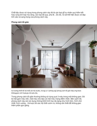 Chất liệu được sử dụng trong phong cách này đó là các loại gỗ tự nhiên quý hiếm kết
hợp cùng kim loại mạ vàng, các loại đá quý, pha lê…Do đó, nó sẽ thể hiện được vẻ đẹp
tinh xảo và sang trọng của phong cách này.
Phong cách tối giản
Xu hướng thiết kế nội thất căn hộ studio, chung cư 1 phòng ngủ phong cách tối giản đáp ứng được
không gian sinh hoạt gia chủ yêu cầu.
Trong phong cách tối giản thường không sử dụng quá 3 màu trong một không gian. Đó
là một gam màu nền, một màu chủ đạo và một màu mang điểm nhấn. Bên cạnh đó,
phong cách này còn sử dụng những khối hình học đa dạng như hình tròn, hình chữ
nhất, hình vuông…Và lược bỏ các nội thất rườm rà, không cần thiết để không gian
thêm phần gọn gàng.
 