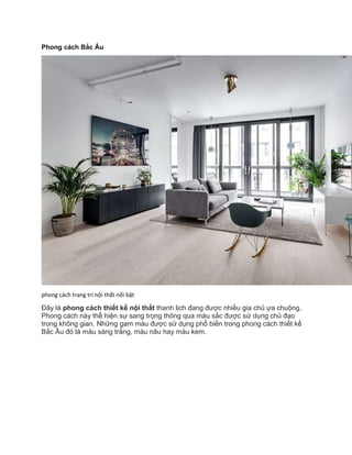 Phong cách Bắc Âu
phong cách trang trí nội thất nổi bật
Đây là phong cách thiết kế nội thất thanh lịch đang được nhiều gia chủ ựa chuộng.
Phong cách này thể hiện sự sang trọng thông qua màu sắc được sử dụng chủ đạo
trong không gian. Những gam màu được sử dụng phổ biến trong phong cách thiết kế
Bắc Âu đó là màu sáng trắng, màu nâu hay màu kem.
 