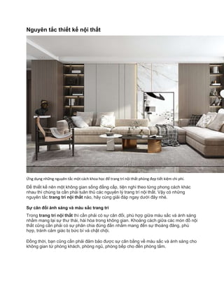 Nguyên tắc thiết kế nội thất
Ứng dụng những nguyên tắc một cách khoa học để trang trí nội thất phòng đẹp tiết kiệm chi phí.
Để thiết kế nên một không gian sống đẳng cấp, tiện nghi theo từng phong cách khác
nhau thì chúng ta cần phải tuân thủ các nguyên lý trang trí nội thất. Vậy có những
nguyên tắc trang trí nội thất nào, hãy cùng giải đáp ngay dưới đây nhé.
Sự cân đối ánh sáng và màu sắc trang trí
Trong trang trí nội thất thì cần phải có sự cân đối, phù hợp giữa màu sắc và ánh sáng
nhằm mang lại sự thư thái, hài hòa trong không gian. Khoảng cách giữa các món đồ nội
thất cũng cần phải có sự phân chia đúng đắn nhằm mang đến sự thoáng đãng, phù
hợp, tránh cảm giác bị bức bí và chật chội.
Đồng thời, bạn cũng cần phải đảm bảo được sự cân bằng về màu sắc và ánh sáng cho
không gian từ phòng khách, phòng ngủ, phòng bếp cho đến phòng tắm.
 