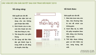 CÁC VẤN ĐỀ CẦN GIẢI QUYẾT SAU KHI TRAO ĐỔI NGÀY 23/12
Về công năng:
Giải quyết các vấn đề:
1. Đảm bảo diện tích sử
dụng cho các không
gian thuận tiện nhất.
2. Kích thước của ra vào,
cửa kho thuận lợi cho
việc đưa hàng ra, vào.
3. Tận dụng khu vực gầm
thang.
4. Sử dụng vật liệu hiện
đại, giá thành hợp lí,
trang thiết bị dễ dàng
di chuyển, tháo lắp.
Về hình thức:
Giải quyết các vấn đề:
1. Đảm bảo tone màu chủ
đạo, màu thương hiệu
là chủ đề chính của
không gian.
2. Cách điệu kệ, tủ, thiết
kế quầy reception theo
kiểu dáng của thương
hiệu có sẵn.
3. Thể hiện được không
gian có tính thẩm mỹ
cao, sang trọng, bắt
mắt.
 