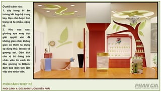 PHỐI CẢNH THIẾT KẾ
PHỐI CẢNH 4: GÓC NHÌN TƯỜNG BÊN PHẢI
Ở phối cảnh này:
1. cây trang trí âm
tường kết hợp kệ trưng
bày. Hạn chế được tình
trạng kệ tủ nhiều, nặng
nề.
2. Khu vực spa:
giường spa xoay dọc
giải quyết vấn đề
không gian chật, không
gian có thêm tủ đựng
sp dùng thử, lavabo và
gương soi. Diện tích
cho vị trí đứng của
nhân viên từ vách tới
đầu giường là 600cm,
đảm bảo diện tích làm
việc cho nhân viên.
 