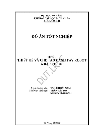 ĐẠI HỌC ĐÀ NẴNG
TRƯỜNG ĐẠI HỌC BÁCH KHOA
KHOA CƠ KHÍ
ĐỒ ÁN TỐT NGHIỆP
ĐỀ TÀI:
THIẾT KẾ VÀ CHẾ TẠO CÁNH TAY ROBOT
6 BẬC TỰ DO
Người hướng dẫn: TS. LÊ HOÀI NAM
Sinh viên thực hiện: TRẦN VĂN ĐỔ
NGUYỄN ĐÌNH DANH
Đà Nẵng, 12/2019
 