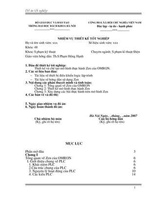 §å ¸n tèt nghiÖp
Bé GI¸O DôC Vµ §µO T¹O
Trêng §¹i häc B¸ch Khoa Hµ Néi
---------------***---------------
CéNG HOµ X· HéI CHñ NGHÜA VIÖT NAM
§éc lËp - tù do - h¹nh phóc
-----------***-----------
NHIÖM Vô THIÕT KÕ TèT NGHIÖP
Hä vµ tªn sinh viªn: xxx Sè hiÖu sinh viªn: xxx
Khãa: 48
Khoa: S ph¹m kü thuËt Chuyªn ngµnh: S ph¹m kÜ thuËt §iÖn
Gi¸o viªn híng dÉn: Th.S Ph¹m Hång H¹nh
1. §Çu ®Ò thiÕt kÕ tèt nghiÖp:
ThiÕt kÕ vµ chÕ t¹o m« h×nh thùc hµnh Zen cña OMRON.
2. C¸c sè liÖu ban ®Çu:
− Tµi liÖu vÒ thiÕt bÞ ®iÒu khiÓn logic lËp tr×nh
− Tµi liÖu vÒ híng dÉn sö dông Zen
3. Néi dung c¸c phÇn thuyÕt minh vµ tÝnh to¸n:
Ch¬ng 1: Tæng quan vÒ Zen cña OMRON
Ch¬ng 2: ThiÕt kÕ m« h×nh thùc hµnh Zen
Ch¬ng 3: X©y dùng c¸c bµi thùc hµnh trªn m« h×nh Zen
4. C¸c b¶n vÏ vµ ®å thÞ:
5. Ngµy giao nhiÖm vô ®å ¸n:
6. Ngµy hoµn thµnh ®å ¸n:
Hµ Néi Ngµy.. ..th¸ng.. ..n¨m 2007
Chñ nhiÖm bé m«n C¸n bé híng dÉn
(Ký, ghi râ hä tªn) (Ký, ghi râ hä tªn)
Môc lôc
PhÇn më ®Çu 3
Ch¬ng I
Tæng quan vÒ Zen cña OMRON 6
I. Giíi thiÖu chung vÒ PLC 6
1. Kh¸i niÖm PLC 6
2.CÊu tróc chung cña PLC 6
3. Nguyªn lý ho¹t ®éng cña PLC 10
4. C¸c kiÓu PLC 14
1
 