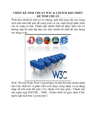 THIẾT KẾ WEB CHUẨN W3C & LỢI ÍCH KHI THIẾT 
KẾ WEB CHUẨN 
Web tiêu chuẩn là một cơ sở chung, một nền tảng cho các trang 
web trên toàn thế giới để trang web và các trình duyệt khác hiểu 
các từ vựng cơ bản. Thuật ngữ chuẩn thiết kế được hiểu với xu 
hướng ủng hộ một tập hợp các tiêu chuẩn tốt nhất để xây dựng 
các trang web. 
W3C (World Wide Web Consortium) là một bộ tiêu chuẩn dành 
cho việc thiết kế và phát triển web được công nhận và sử dụng 
rộng rãi trên toàn thế giới. Các chuẩn w3c bao gồm : Chuẩn kết 
cấu ngôn ngữ XHTML , XML. Chuẩn thiết kế giao diện CSS, 
ngôn ngữ kịch bản ( javascript ) 
 