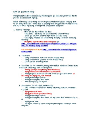 Kính gửi quý khách hàng!

Đứng trước tình trạng các dịch vụ đều tăng giá, gia tăng áp lực lên vấn đề chi
phí của các các doanh nghiệp.

Nhằm hỗ trợ quý khách hàng chỉ với chi phí ít nhất nhưng được sử dụng dịch
vụ tốt nhất, chúng tôi – TVNS đưa ra chương trình khuyến mãi lớn kéo dài đến
hết 31/4/2011. Nội dung chương trình khuyến mãi bao gồm:

1. Dịch vụ Hosting:
         -   Miễn phí cài đặt website lần đầu;
         -   Tặng từ 03 - 06 tháng khi thanh toán từ 1 năm trở lên;
         -    Giảm giá tới 30% cho thời hạn thanh toán 02 năm;
         -   Tặng ngay 20.000đ khi khách hàng đăng ký Tên miền mới cùng
         Hosting;
         -   Dùng thử ngay Hosting chất lượng cao tại:
         http://www.thaivinh.com/component/content/article/44-khuyen-
         mai/105-hosting-dung-thu.html

         Giá hosting rẻ nhất HCM: http://www.thaivinh.com/hosting/linux-
         hosting.html

      2. Tên miền:
         -   Đăng ký tên miền Việt nam chỉ với 30.000 VND;
         -   Đăng ký tên miền Quốc tế chỉ với 70.000 VND;
         -   Giảm giá tên miền Việt Nam.

      3. Thuê VPS chỉ với 500.000đ/tháng: CPU E5620 Nehalem 2.4GHz-12M
      cache LGA 1366 chạy trên nền tảng XEN:
         -   Không giới hạn băng thông (BW Unlimited)
         -   Tặng DirectAdmin khi khách hàng thuê VPS.
         -   Miễn phí phần mềm quản lý VPS từ xa qua giao diện Web: có
         khả năng chủ động Bật, Tắt, Reboot.
         -   Miễn phí khởi tạo dịch vụ
         -   Miễn phí cài đặt hệ điều hành.
         -   Khởi tạo dịch vụ sau 5 phút.

      4. Thuê server chỉ với 3.300.000đ/tháng:
         -    CPU Intel Quad Core Xeon X3440 2.53GHz, 2G Ram, 2x250GB
         SATA II.
         -    Tặng thêm 02G Ram
         -    Tặng phần mềm quản trị hosting
         -    Miễn phí khởi tạo dịch vụ.
         -    Miễn phí cài đặt hệ điều hành, cài đặt lại hệ điều hành khi xảy ra
         lỗi.
         -    Miễn phí IP KVM.
         -    Hỗ trợ tư vấn xử lý sự cố về kỹ thuật trong quá trình vận hành
         máy chủ.
 