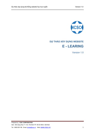 Dự thảo xây dựng hệ thống website học trực tuyến Version 1.0
Prepared by : ICSC CORPORATION
Add : 550 Cộng Hòa, P. 13 Q. Tân Bình TP. Hồ Chí Minh, Việt Nam
Tel : 0909 939 186 Email: trinhle@icsc.vn Web: www.icsc.vn 1
DỰ THẢO XÂY DỰNG WEBSITE
E - LEARING
Version 1.0
 