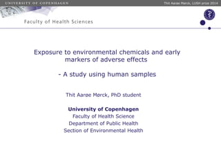 Thit Aarøe Mørck, LUSH prize 2014 
Exposure to environmental chemicals and early 
markers of adverse effects 
- A study using human samples 
Thit Aarøe Mørck, PhD student 
University of Copenhagen 
Faculty of Health Science 
Department of Public Health 
Section of Environmental Health 
 