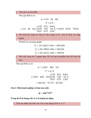 10
a. Tính giá của sản phẩm
Theo giả thiết ta có:
𝑤 = (19 28 30)
𝑃 = 𝑤. 𝜃
= (19 28 30) . (
1,59 0,51 0,66
0,99 1,83 0,6
0,57 0,75 1,56
) = (75,03 83,43 76,03)
b. Nếu thuế thu nhập (từ tổng số tiền công) là 8%, tính số thuế của từng
ngành.
Số thuế (T) của từng ngành:
𝑇1 = 19 𝑥 662,7 𝑥 8% = 1007,304
𝑇1 = 28 𝑥 898,5 x 8% = 2012,64
𝑇1 = 30 𝑥 833,1 x 8% = 1999,44
c. Nếu tiền công của 3 ngành tăng 10% thì giá sản phẩm thay đổi như thế
nào?
Theo giả thiết, ta có:
𝑤′
= (20,9 30,8 33)
𝑃′ = 𝑤′. 𝜃
= (20,9 30,8 33). (
1,59 0,51 0,66
0,99 1,83 0,6
0,57 0,75 1,56
)
= (82,533 91,773 83,754)
Câu 2: Một doanh nghiệp có hàm sản xuất:
𝑸 = 𝟑𝟎𝑳𝟎,𝟒
𝑲𝟎,𝟓
Trong đó K là lượng vốn và L là lượng lao động.
1. Tính sản phẩm cận biên của vốn và lao động tại K=4, L=5
 