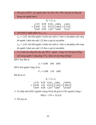 101
a. Nếu giá trị SPCC các ngành năm t là (100, 100, 100), tính giá trị tổng sản
lượng các ngành năm t.
𝑋𝑡 = 𝐶𝑡. 𝑥𝑡
= (
1.31 0,18 0,16
0,40 1,22 0,12
0,49 0,38 1,25
) . (
100
100
100
) = (
165
174
212
)
b. Giải thích ý nghĩa phần tử c12, c33.
𝑐12 = 1,22: cho biết ngành 2 muốn sản xuất ra 1 đơn vị sản phẩm cuối cùng
thì ngành 1 phải sản xuất 1,22 đơn vị giá trị sản phẩm
𝑐33 = 1,25: cho biết ngành 3 muốn sản xuất ra 1 đơn vị sản phẩm cuối cùng
thì ngành 3 phải sản xuất 1,25 đơn vị giá trị sản phẩm
c. Có ý kiến cho rằng nếu nhu cấu SPCC ngành 2 tăng 10 tỷ thì giá trị tổng
sản lượng ngành 2 cũng tăng 10 tỷ, nhận xét này đúng không?
SPCC ban đầu là:
𝑥𝑡 = (100 100 100)
SPCC khi ngành 2 tăng 10 tỷ:
𝑥′𝑡 = (100 110 100)
Khi đó ta có:
𝑋𝑡 = 𝐶𝑡. 𝑥′𝑡
= (
1.31 0,18 0,16
0,40 1,22 0,12
0,49 0,38 1,25
) . (
100
110
100
) = (
166,8
186,2
215,8
)
 𝑇𝑎 𝑡ℎấ𝑦 𝑛ế𝑢 𝑆𝑃𝐶𝐶 𝑛𝑔à𝑛ℎ 2 𝑡ă𝑛𝑔 10 𝑡ỷ 𝑡ℎì 𝑔𝑖á 𝑡𝑟ị 𝑇𝑆𝐿 𝑛𝑔à𝑛ℎ 2 𝑡ă𝑛𝑔 ∶
186,2 − 174 = 12,2 𝑡ỷ
 NX này sai
 