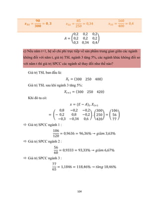 104
𝒙𝟑𝟏 =
𝟗𝟎
𝟑𝟎𝟎
= 𝟎, 𝟑 𝑥32 =
85
250
= 0,34 𝑥33 =
160
400
= 0,4
𝐴 = (
0,2 0,2 0,2
0,2 0,2 0,2
0,3 0,34 0,4
)
c) Nếu năm t+1, hệ số chi phí trực tiếp về sản phẩm trung gian giữa các ngành
không đối với năm t, giá trị TSL ngành 3 tăng 5%, các ngành khác không đối so
với năm t thì giá trị SPCC các ngành sẽ thay đổi như thế nào?
Giá trị TSL ban đầu là:
𝑋𝑡 = (300 250 400)
Giá trị TSL sau khi ngành 3 tăng 5%:
𝑋𝑡+1 = (300 250 420)
Khi đó ta có:
𝑥 = (𝐸 − 𝐴)𝑡. 𝑋𝑡+1
= (−
0,8 −0,2 −0,2
0,2 0,8 −0,2
−0,3 −0,34 0,6
) . (
300
250
420
) = (
106
56
77
)
 Giá trị SPCC ngành 1 :
106
120
= 0,9636 = 96,36% → 𝑔𝑖ả𝑚 3,63%
 Giá trị SPCC ngành 2 :
56
60
= 0,9333 = 93,33% → 𝑔𝑖ả𝑚 6,67%
 Giá trị SPCC ngành 3 :
77
65
= 1,1846 = 118,46% → 𝑡ă𝑛𝑔 18,46%
 