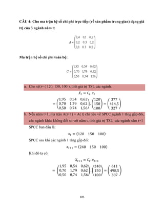 105
CÂU 4: Cho ma trận hệ số chi phí trực tiếp (về sản phẩm trung gian) dạng giá
trị của 3 ngành năm t:
Ma trận hệ số chi phí toàn bộ:
a. Cho x(t)= ( 120, 150, 100 ), tính giá trị TSL các ngành.
𝑋𝑡 = 𝐶𝑡. 𝑥𝑡
= (
1,95 0,54 0,62
0,70 1,79 0,62
0,50 0,74 1,56
) . (
120
150
100
) = (
377
414,5
327
)
b. Nếu năm t+1, ma trận A(t+1) = A( t) chỉ tiêu về SPCC ngành 1 tăng gấp đôi,
các ngành khác không đổi so với năm t, tính giá trị TSL các ngành năm t+1
SPCC ban đầu là:
𝑥𝑡 = (120 150 100)
SPCC sau khi các ngành 1 tăng gấp đôi:
𝑥𝑡+1 = (240 150 100)
Khi đó ta có:
𝑋𝑡+1 = 𝐶𝑡. 𝑥𝑡+1
= (
1,95 0,54 0,62
0,70 1,79 0,62
0,50 0,74 1,56
) . (
240
150
100
) = (
611
498,5
387
)
 