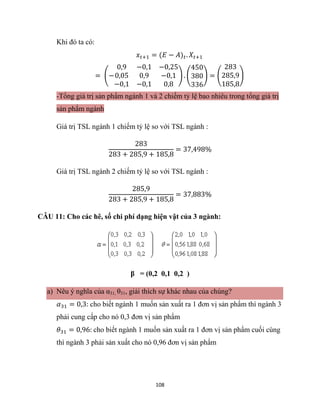 108
Khi đó ta có:
𝑥𝑡+1 = (𝐸 − 𝐴)𝑡. 𝑋𝑡+1
= (−
0,9 −0,1 −0,25
0,05 0,9 −0,1
−0,1 −0,1 0,8
) . (
450
380
336
) = (
283
285,9
185,8
)
-Tổng giá trị sản phẩm ngành 1 và 2 chiếm tỷ lệ bao nhiêu trong tổng giá trị
sản phẩm ngành
Giá trị TSL ngành 1 chiếm tỷ lệ so với TSL ngành :
283
283 + 285,9 + 185,8
= 37,498%
Giá trị TSL ngành 2 chiếm tỷ lệ so với TSL ngành :
285,9
283 + 285,9 + 185,8
= 37,883%
CÂU 11: Cho các hê, số chi phí dạng hiện vật của 3 ngành:
β = (0,2 0,1 0,2 )
a) Nêu ý nghĩa của α31, θ31, giải thích sự khác nhau của chúng?
𝛼31 = 0,3: cho biết ngành 1 muốn sản xuất ra 1 đơn vị sản phẩm thì ngành 3
phải cung cấp cho nó 0,3 đơn vị sản phẩm
𝜃31 = 0,96: cho biết ngành 1 muốn sản xuất ra 1 đơn vị sản phẩm cuối cùng
thì ngành 3 phải sản xuất cho nó 0,96 đơn vị sản phẩm
 