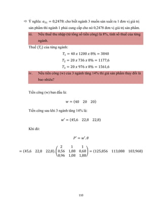 110
 Ý nghĩa: 𝑎31 = 0,2478: cho biết ngành 3 muốn sản xuất ra 1 đơn vị giá trị
sản phẩm thì ngành 1 phải cung cấp cho nó 0,2478 đơn vị giá trị sản phẩm.
iii. Nếu thuế thu nhập (từ tổng số tiền công) là 8%, tính số thuế của từng
ngành.
Thuế (𝑇𝑖) của từng ngành:
𝑇1 = 40 𝑥 1200 𝑥 8% = 3840
𝑇2 = 20 𝑥 736 𝑥 8% = 1177,6
𝑇3 = 20 𝑥 976 𝑥 8% = 1561,6
iv. Nếu tiền công (w) của 3 ngành tăng 14% thì giá sản phẩm thay đổi là
bao nhiêu?
Tiền công (w) ban đầu là:
𝑤 = (40 20 20)
Tiền công sau khi 3 ngành tăng 14% là:
𝑤′ = (45,6 22,8 22,8)
Khi đó:
𝑃′ = 𝑤′. 𝜃
= (45,6 22,8 22,8). (
2 1 1
0,56 1,88 0,68
0,96 1,08 1,88
) = (125,856 113,088 103,968)
 