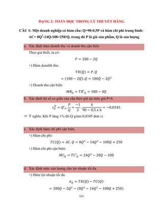 111
DẠNG 2: TOÁN HỌC TRONG LÝ THUYẾT HÃNG
CÂU 1: Một doanh nghiệp có hàm cầu: Q=90-0,5P và hàm chi phí trung bình:
AC= 8Q2
-14Q-108+250/Q, trong đó P là giá sản phẩm, Q là sản lượng.
a. Xác định hàm doanh thu và doanh thu cận biên
Theo giả thiết, ta có:
𝑃 = 180 − 2𝑄
+) Hàm doanhh thu:
𝑇𝑅(𝑄) = 𝑃. 𝑄
= (180 − 2𝑄). 𝑄 = 180𝑄 − 2𝑄2
+) Doanh thu cận biên
𝑀𝑅𝑄 = 𝑇𝑅′𝑄 = 180 − 4𝑄
b. Xác định hệ số co giãn của cầu theo giá tại mức giá P=6.
𝜀𝑃
𝑄
= 𝑄′𝑃.
𝑃
𝑄
=
−1
2
.
6
90 − 0,5 𝑥 6
= −0,0345
 Ý nghĩa: Khi P tăng 1% thì Q giảm 0,0345 đơn vị
c. Xác định hàm chi phí cận biên.
+) Hàm chi phí:
𝑇𝐶(𝑄) = 𝐴𝐶. 𝑄 = 8𝑄3
− 14𝑄2
− 108𝑄 + 250
+) Hàm chi phí cận biên:
𝑀𝐶𝑄 = 𝑇𝐶′𝑄 = 24𝑄2
− 28𝑄 − 108
d. Xác định mức sản lượng cho lợi nhuận tối đa.
+) Hàm lợi nhuận tối đa:
𝜋𝑄 = 𝑇𝑅(𝑄) − 𝑇𝐶(𝑄)
= 180𝑄 − 2𝑄2
− (8𝑄3
− 14𝑄2
− 108𝑄 + 250)
 