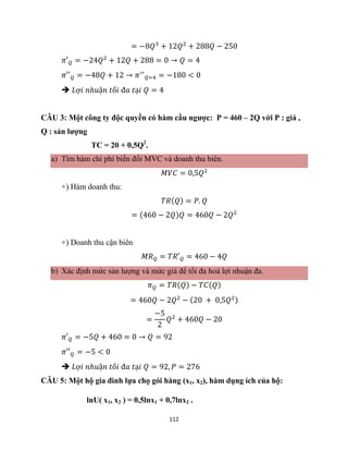 112
= −8𝑄3
+ 12𝑄2
+ 288𝑄 − 250
𝜋′𝑄 = −24𝑄2
+ 12𝑄 + 288 = 0 → 𝑄 = 4
𝜋′′𝑄 = −48𝑄 + 12 → 𝜋′′
𝑄=4 = −180 < 0
 𝐿ợ𝑖 𝑛ℎ𝑢ậ𝑛 𝑡ố𝑖 đ𝑎 𝑡ạ𝑖 𝑄 = 4
CÂU 3: Một công ty độc quyền có hàm cầu ngược: P = 460 – 2Q với P : giá ,
Q : sản lượng
TC = 20 + 0,5Q2
.
a) Tìm hàm chi phí biến đổi MVC và doanh thu biên.
𝑀𝑉𝐶 = 0,5𝑄2
+) Hàm doanh thu:
𝑇𝑅(𝑄) = 𝑃. 𝑄
= (460 − 2𝑄)𝑄 = 460𝑄 − 2𝑄2
+) Doanh thu cận biên
𝑀𝑅𝑄 = 𝑇𝑅′𝑄 = 460 − 4𝑄
b) Xác định mức sản lượng và mức giá để tối đa hoá lợi nhuận đa.
𝜋𝑄 = 𝑇𝑅(𝑄) − 𝑇𝐶(𝑄)
= 460𝑄 − 2𝑄2
− (20 + 0,5𝑄2)
=
−5
2
𝑄2
+ 460𝑄 − 20
𝜋′𝑄 = −5𝑄 + 460 = 0 → 𝑄 = 92
𝜋′′𝑄 = −5 < 0
 𝐿ợ𝑖 𝑛ℎ𝑢ậ𝑛 𝑡ố𝑖 đ𝑎 𝑡ạ𝑖 𝑄 = 92, 𝑃 = 276
CÂU 5: Một hộ gia đình lựa chọ gói hàng (x1, x2), hàm dụng ích của hộ:
lnU( x1, x2 ) = 0,5lnx1 + 0,7lnx2 .
 