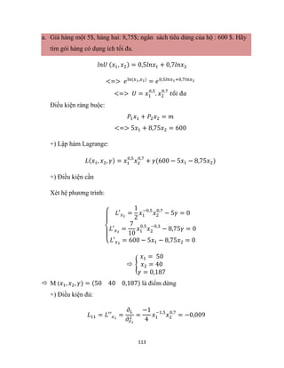 113
a. Giá hàng một 5$, hàng hai: 8,75$; ngân sách tiêu dùng của hộ : 600 $. Hãy
tìm gói hàng có dụng ích tối đa.
𝑙𝑛𝑈 (𝑥1, 𝑥2) = 0,5𝑙𝑛𝑥1 + 0,7𝑙𝑛𝑥2
<=> 𝑒ln(𝑥1,𝑥2)
= 𝑒0,5𝑙𝑛𝑥1+0,7𝑙𝑛𝑥2
<=> 𝑈 = 𝑥1
0,5
. 𝑥2
0,7
𝑡ố𝑖 đ𝑎
Điều kiện ràng buộc:
𝑃1𝑥1 + 𝑃2𝑥2 = 𝑚
<=> 5𝑥1 + 8,75𝑥2 = 600
+) Lập hàm Lagrange:
𝐿(𝑥1, 𝑥2, 𝛾) = 𝑥1
0,5
𝑥2
0,7
+ 𝛾(600 − 5𝑥1 − 8,75𝑥2)
+) Điều kiện cần
Xét hệ phương trình:
{
𝐿′𝑥1
=
1
2
𝑥1
−0,5
𝑥2
0,7
− 5𝛾 = 0
𝐿′𝑥2
=
7
10
𝑥1
0,5
𝑥2
−0,3
− 8,75𝛾 = 0
𝐿′𝑥3
= 600 − 5𝑥1 − 8,75𝑥2 = 0
 {
𝑥1 = 50
𝑥2 = 40
𝛾 = 0,187
 M (𝑥1, 𝑥2, 𝛾) = (50 40 0,187) là điểm dừng
+) Điều kiện đủ:
𝐿11 = 𝐿′′𝑥1
=
𝜕𝐿
𝜕𝑥1
2
=
−1
4
𝑥1
−1,5
𝑥2
0,7
= −0,009
 