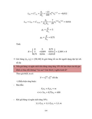 114
𝐿22 = 𝐿′′𝑥2
=
𝜕𝐿
𝜕𝑥2
2
=
−21
100
𝑥1
0,5
𝑥2
−1,7
= −0,012
𝐿12 = 𝐿21 = 𝐿′𝑥1𝑥2
=
𝜕𝐿
𝜕𝑥1
𝜕𝑥2
=
7
20
𝑥1
−0,5
𝑥2
−0,3
= 0,016
𝑔1 =
𝑔
𝜕𝑥1
= 5
𝑔2 =
𝑔
𝜕𝑥2
= 8,75
Tính:
𝐻 = |
0 5 8,75
5 −0,009 0,016
8,75 0,016 −0,012
| = 2,389 > 0
 Gói hàng (𝑥1, 𝑥2) = (50, 40) là giỏi hàng tối ưu thì người dụng đạt lợi ích
tối đa
b. Nếu giá hàng và ngân sách tiêu dùng cùng tăng 10% thì lựa chọn của hộ gia
đình có thay đổi không? Tại sao? Giải thích ý nghĩa kinh tế?
Theo giả thiết, ta có:
𝑈 = 𝑥1
0,5
. 𝑥2
0,7
𝑡ố𝑖 đ𝑎
+) Điều kiện ràng buộc:
- Ban đầu:
𝑃1𝑥1 + 𝑃2𝑥2 = 𝑚
<=> 5𝑥1 + 8,75𝑥2 = 600
- Khi giá hàng và ngân sách tăng 10%:
1,1. 𝑃1𝑥1 + 1,1. 𝑃2𝑥2 = 1,1. 𝑚
 