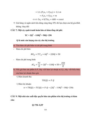 115
→ 1,1. (𝑃1𝑥1 + 𝑃2𝑥2) = 1,1. 𝑚
→ 𝑃1𝑥1 + 𝑃2𝑥2 = 𝑚
<=> 5𝑥1 + 8,75𝑥2 = 600 → 𝑐𝑜𝑛𝑠𝑡
 Giá hàng và ngân sách tiêu dùng cùng tăng 10% thì lựa chọn của hộ gia đình
không thay đổi
CÂU 7: Một cty cạnh tranh hoàn hảo có hàm tổng chi phí:
TC = 2Q3
– 110Q2
+ 50Q +250
Q là mức sản lượng của cty cho thị trường.
a) Tìm hàm chi phí biên và chi phí trung bình
- Hàm chi phí biên
𝑀𝐶𝑄 = 𝑇𝐶′𝑄 = 6𝑄2
− 220𝑄 + 50
- Hàm chi phí trung bình
𝐴𝐶𝑄 =
𝑇𝐶
𝑄
= 2𝑄2
− 110𝑄 + 50 +
250
𝑄
b) Nếu giá bán sản phẩm là P, hãy viết hàm lợi nhuận π( Q ), hãy viết biểu thức
của hàm lợi nhuận theo giá.
+) Hàm doanh thu:
𝑇𝑅(𝑄) = 𝑃. 𝑄
+) Hàm lợi nhuận:
𝜋 = 𝑇𝑅(𝑄) − 𝑇𝐶(𝑄) = 𝑃. 𝑄 − (2Q3
– 110Q2
+ 50Q +250)
CÂU 9: Một nhà sản xuất độc quyền bán sản phẩm trên thị trường có hàm
câu:
Q=750- 0,5P
 