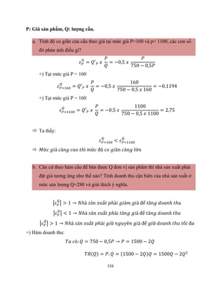116
P: Giá sản phẩm, Q: lượng cầu.
a. Tính độ co giãn của cầu theo giá tại mức giá P=160 và p= 1100, các con số
đó phản ánh điều gì?
𝜀𝑃
𝑄
= 𝑄′𝑃 𝑥
𝑃
𝑄
= −0,5 𝑥
𝑃
750 − 0,5𝑃
+) Tại mức giá P = 160
𝜀𝑃=160
𝑄
= 𝑄′𝑃 𝑥
𝑃
𝑄
= −0,5 𝑥
160
750 − 0,5 𝑥 160
= −0,1194
+) Tại mức giá P = 160
𝜀𝑃=1100
𝑄
= 𝑄′𝑃 𝑥
𝑃
𝑄
= −0,5 𝑥
1100
750 − 0,5 𝑥 1100
= 2,75
 Ta thấy:
𝜀𝑃=160
𝑄
< 𝜀𝑃=1100
𝑄
 𝑀ứ𝑐 𝑔𝑖á 𝑐à𝑛𝑔 𝑐𝑎𝑜 𝑡ℎì 𝑚ứ𝑐 độ 𝑐𝑜 𝑔𝑖ã𝑛 𝑐à𝑛𝑔 𝑙ớ𝑛
b. Căn cứ theo hàm cầu để bán được Q đơn vị sản phẩm thì nhà sản xuất phải
đặt giá tương ứng như thế nào? Tính doanh thu cận biên của nhà sản xuất ở
mức sản lượng Q=280 và giải thích ý nghĩa.
|𝜀𝑃
𝑄
| > 1 → 𝑁ℎà 𝑠ả𝑛 𝑥𝑢ấ𝑡 𝑝ℎả𝑖 𝑔𝑖ả𝑚 𝑔𝑖á để 𝑡ă𝑛𝑔 𝑑𝑜𝑎𝑛ℎ 𝑡ℎ𝑢
|𝜀𝑃
𝑄
| < 1 → 𝑁ℎà 𝑠ả𝑛 𝑥𝑢ấ𝑡 𝑝ℎả𝑖 𝑡ă𝑛𝑔 𝑔𝑖á để 𝑡ă𝑛𝑔 𝑑𝑜𝑎𝑛ℎ 𝑡ℎ𝑢
|𝜀𝑃
𝑄
| > 1 → 𝑁ℎà 𝑠ả𝑛 𝑥𝑢ấ𝑡 𝑝ℎả𝑖 𝑔𝑖ữ 𝑛𝑔𝑢𝑦ê𝑛 𝑔𝑖á để 𝑔𝑖ữ 𝑑𝑜𝑎𝑛ℎ 𝑡ℎ𝑢 𝑡ố𝑖 đ𝑎
+) Hàm doanh thu:
𝑇𝑎 𝑐ó: 𝑄 = 750 − 0,5𝑃 → 𝑃 = 1500 − 2𝑄
𝑇𝑅(𝑄) = 𝑃. 𝑄 = (1500 − 2𝑄)𝑄 = 1500𝑄 − 2𝑄2
 