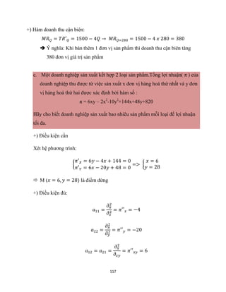 117
+) Hàm doanh thu cận biên:
𝑀𝑅𝑄 = 𝑇𝑅′𝑄 = 1500 − 4𝑄 → 𝑀𝑅𝑄=280 = 1500 − 4 𝑥 280 = 380
 Ý nghĩa: Khi bán thêm 1 đơn vị sản phẩm thì doanh thu cận biên tăng
380 đơn vị giá trị sản phẩm
c. Một doanh nghiệp sản xuất kết hợp 2 loại sản phẩm.Tổng lợi nhuận( π ) của
doanh nghiệp thu được từ việc sản xuất x đơn vị hàng hoá thứ nhất và y đơn
vị hàng hoá thứ hai được xác định bởi hàm số :
π = 6xy – 2x2
-10y2
+144x+48y+820
Hãy cho biết doanh nghiệp sản xuất bao nhiêu sản phẩm mỗi loại để lợi nhuận
tối đa.
+) Điều kiện cần
Xét hệ phương trình:
{
𝜋′𝑋 = 6𝑦 − 4𝑥 + 144 = 0
𝜋′𝑌 = 6𝑥 − 20𝑦 + 48 = 0
=> {
𝑥 = 6
𝑦 = 28
 M (𝑥 = 6, 𝑦 = 28) là điểm dừng
+) Điều kiện đủ:
𝑎11 =
𝜕𝜋
2
𝜕𝑥
2
= 𝜋′′𝑥 = −4
𝑎22 =
𝜕𝜋
2
𝜕𝑦
2
= 𝜋′′𝑦 = −20
𝑎12 = 𝑎21 =
𝜕𝜋
2
𝜕𝑥𝑦
= 𝜋′′𝑥𝑦 = 6
 