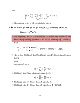 118
Tính:
{
𝐷 = |
𝑎11 𝑎12
𝑎21 𝑎22
| = |
−4 6
6 −20
| = 44 > 0
𝑎11 = −4 < 0
 𝑆ả𝑛 𝑝ℎẩ𝑚 (𝑥 = 6, 𝑦 = 28) 𝑡ℎì 𝑙ợ𝑖 𝑛ℎ𝑢ậ𝑛 𝑡ố𝑖 ư𝑢
CÂU 13: Một hộ gia đình lựa chọ gói hàng ( x1, x2 ) , hàm dụng ích của hộ:
U(x1, x2) = x1
0,4
x2
0,6
.
a. Nếu tăng hàng 1 lên 1%, và giảm hàng hai 2% thì mức dụng ích thay đổi bao
nhiêu? Hãy giải thích ý nghĩa kinh tế của các đạo hàm riêng cấp 1 và cấp 2?
Cách 1:
𝑈′
𝑈
=
1,01. 𝒙𝟏
𝟎,𝟒
𝑿 𝟎, 𝟗𝟖𝒙𝟐
𝟎,𝟔
𝒙𝟏
𝟎,𝟒
𝑿 𝒙𝟐
𝟎,𝟔
= 0,9898 = 98,98% = −1,02%
 Khi ta đồng thời hàng 1 tăng 1% và hàng 2 giảm 2% thì mức dụng ích giảm
1,02%
Cách 2:
Theo giả thiết, ta có:
𝜀𝑥1
𝑈
=
𝜕𝑈
𝜕𝑥1
𝑥
𝑥1
𝑈
= 0,4
 Khi hàng 1 tăng 1% thì mức dụng ích tăng: 0,4 % (1)
𝜀𝑥2
𝑈
=
𝜕𝑈
𝜕𝑥2
𝑥
𝑥2
𝑈
= 0,6
 Khi hàng 2 giảm 1% thì mức dụng ích giảm: 0,6 %
 Khi hàng 2 giảm 2% thì mức dụng ích giảm: 0,6 x -2= -1,2% (2)
 
