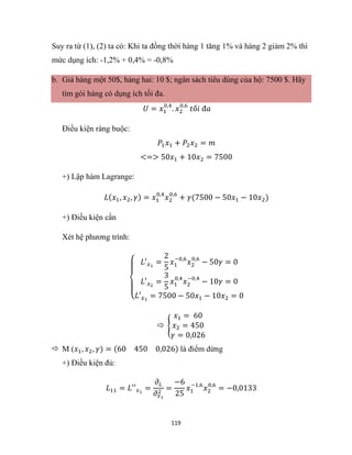 119
Suy ra từ (1), (2) ta có: Khi ta đồng thời hàng 1 tăng 1% và hàng 2 giảm 2% thì
mức dụng ích: -1,2% + 0,4% = -0,8%
b. Giá hàng một 50$, hàng hai: 10 $; ngân sách tiêu dùng của hộ: 7500 $. Hãy
tìm gói hàng có dụng ích tối đa.
𝑈 = 𝑥1
0,4
. 𝑥2
0,6
𝑡ố𝑖 đ𝑎
Điều kiện ràng buộc:
𝑃1𝑥1 + 𝑃2𝑥2 = 𝑚
<=> 50𝑥1 + 10𝑥2 = 7500
+) Lập hàm Lagrange:
𝐿(𝑥1, 𝑥2, 𝛾) = 𝑥1
0,4
𝑥2
0,6
+ 𝛾(7500 − 50𝑥1 − 10𝑥2)
+) Điều kiện cần
Xét hệ phương trình:
{
𝐿′𝑥1
=
2
5
𝑥1
−0,6
𝑥2
0,6
− 50𝛾 = 0
𝐿′𝑥2
=
3
5
𝑥1
0,4
𝑥2
−0,4
− 10𝛾 = 0
𝐿′𝑥3
= 7500 − 50𝑥1 − 10𝑥2 = 0
 {
𝑥1 = 60
𝑥2 = 450
𝛾 = 0,026
 M (𝑥1, 𝑥2, 𝛾) = (60 450 0,026) là điểm dừng
+) Điều kiện đủ:
𝐿11 = 𝐿′′𝑥1
=
𝜕𝐿
𝜕𝑥1
2
=
−6
25
𝑥1
−1,6
𝑥2
0,6
= −0,0133
 