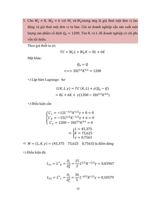 12
3. Cho 𝑊𝐿 = 8, 𝑊𝐾 = 6 với 𝑊𝐿 𝑣à 𝑊𝐾tương ứng là giá thuê một đơn vị lao
động và giá thuê một đơn vị tư bản. Giả sử doanh nghiệp cần sản xuất một
lượng sản phẩm cố định 𝑄0 = 1200. Tìm K và L để doanh nghiệp có chi phí
vốn tối thiểu.
Theo giả thiết ta có:
𝑇𝐶 = 𝑊𝐿𝐿 + 𝑊𝐾𝐾 = 8𝐿 + 6𝐾
Mặt khác:
𝑄0 = 𝑄
<=> 30𝐿0,4
𝐾0,5
= 1200
+) Lập hàm Lagrange: hơ
𝐿(𝐾, 𝐿, 𝛾) = 𝑇𝐶 (𝐾, 𝐿) + 𝛾(𝑄0 − 𝑄)
= 8𝐿 + 6𝐾 + 𝛾(1200 − 30𝐿0,4
𝐾0,5
)
+) Điều kiện cần
{
𝐿′𝐿 = −12𝐿−3/5
𝐾1/2
𝛾 + 8 = 0
𝐿′𝐾 = −15𝐿2/5
𝐾−1/2
𝛾 + 6 = 0
𝐿′𝛾 = 1200 − 30𝐿0,4
𝐾0,5
= 0
 {
𝐿 = 45,375
𝐾 = 75,625
𝛾 = 0,7563
 𝑀 = (𝐿, 𝐾, 𝛾) = (45,375 75,625 0,7563) là điểm dừng
+) Điều kiện đủ
𝐿11 = 𝐿′′𝐾 =
𝜕𝐿
𝜕𝐾
2 =
15
2
𝐿2/5
𝐾−3/2
𝛾 = 0,03967
𝐿22 = 𝐿′′𝐿 =
𝜕𝐿
𝜕𝐿
2 =
36
5
𝐿−8/5
𝐾1/2
𝛾 = 0,10579
 