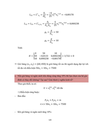 120
𝐿22 = 𝐿′′𝑥2
=
𝜕𝐿
𝜕𝑥2
2
=
−6
25
𝑥1
0,4
𝑥2
−1,4
= −0,00178
𝐿12 = 𝐿21 = 𝐿′𝑥1𝑥2
=
𝜕𝐿
𝜕𝑥1
𝜕𝑥2
=
6
25
𝑥1
−0,6
𝑥2
−0,4
= 0,000238
𝑔1 =
𝑔
𝜕𝑥1
= 50
𝑔2 =
𝑔
𝜕𝑥2
= 10
Tính:
𝐻 = |
0 50 10
50 −0,0133 0,000238
10 0,000238 −0,00178
| = 3,722 > 0
 Gói hàng (𝑥1, 𝑥2) = (60, 450) là giỏi hàng tối ưu thì người dụng đạt lợi ích
tối đa với điều kiện 50𝑥1 + 10𝑥2 = 7500
c. Nếu giá hàng và ngân sách tiêu dùng cùng tăng 10% thì lựa chọn của hộ gia
đình có thay đổi không? Tại sao? Giải thích ý nghĩa kinh tế?
Theo giả thiết, ta có:
𝑈 = 𝑥1
0,4
. 𝑥2
0,6
𝑡ố𝑖 đ𝑎
+) Điều kiện ràng buộc:
- Ban đầu:
𝑃1𝑥1 + 𝑃2𝑥2 = 𝑚
<=> 50𝑥1 + 10𝑥2 = 7500
- Khi giá hàng và ngân sách tăng 10%:
 