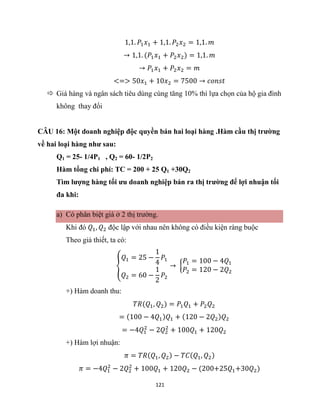 121
1,1. 𝑃1𝑥1 + 1,1. 𝑃2𝑥2 = 1,1. 𝑚
→ 1,1. (𝑃1𝑥1 + 𝑃2𝑥2) = 1,1. 𝑚
→ 𝑃1𝑥1 + 𝑃2𝑥2 = 𝑚
<=> 50𝑥1 + 10𝑥2 = 7500 → 𝑐𝑜𝑛𝑠𝑡
 Giá hàng và ngân sách tiêu dùng cùng tăng 10% thì lựa chọn của hộ gia đình
không thay đổi
CÂU 16: Một doanh nghiệp độc quyền bán hai loại hàng .Hàm cầu thị trường
về hai loại hàng như sau:
Q1 = 25- 1/4P1 , Q2 = 60- 1/2P2
Hàm tổng chi phí: TC = 200 + 25 Q1 +30Q2
Tìm lượng hàng tối ưu doanh nghiệp bán ra thị trường để lợi nhuận tối
đa khi:
a) Có phân biệt giá ở 2 thị trường.
Khi đó 𝑄1, 𝑄2 độc lập với nhau nên không có điều kiện ràng buộc
Theo giả thiết, ta có:
{
𝑄1 = 25 −
1
4
𝑃1
𝑄2 = 60 −
1
2
𝑃2
→ {
𝑃1 = 100 − 4𝑄1
𝑃2 = 120 − 2𝑄2
+) Hàm doanh thu:
𝑇𝑅(𝑄1, 𝑄2) = 𝑃1𝑄1 + 𝑃2𝑄2
= (100 − 4𝑄1)𝑄1 + (120 − 2𝑄2)𝑄2
= −4𝑄1
2
− 2𝑄2
2
+ 100𝑄1 + 120𝑄2
+) Hàm lợi nhuận:
𝜋 = 𝑇𝑅(𝑄1, 𝑄2) − 𝑇𝐶(𝑄1, 𝑄2)
𝜋 = −4𝑄1
2
− 2𝑄2
2
+ 100𝑄1 + 120𝑄2 − (200+25𝑄1+30𝑄2)
 