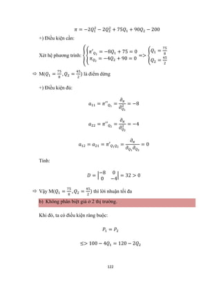 122
𝜋 = −2𝑄1
2
− 2𝑄2
2
+ 75𝑄1 + 90𝑄2 − 200
+) Điều kiện cần:
Xét hệ phương trình: {{
𝜋′𝑄1
= −8𝑄1 + 75 = 0
𝜋𝑄2
= −4𝑄2 + 90 = 0
=> {
𝑄1 =
75
8
𝑄2 =
45
2
 M(𝑄1 =
75
8
, 𝑄2 =
45
2
) là điểm dừng
+) Điều kiện đủ:
𝑎11 = 𝜋′′𝑄1
=
𝜕𝜋
𝜕𝑄1
2 = −8
𝑎22 = 𝜋′′𝑄2
=
𝜕𝜋
𝜕𝑄2
2 = −4
𝑎12 = 𝑎21 = 𝜋′𝑄1𝑄2
=
𝜕𝜋
𝜕𝑄1
𝜕𝑄2
= 0
Tính:
𝐷 = |
−8 0
0 −4
| = 32 > 0
 Vậy M(𝑄1 =
75
8
, 𝑄2 =
45
2
) thì lời nhuận tối đa
b) Không phân biệt giá ở 2 thị trường.
Khi đó, ta có điều kiện ràng buộc:
𝑃1 = 𝑃2
≤> 100 − 4𝑄1 = 120 − 2𝑄2
 