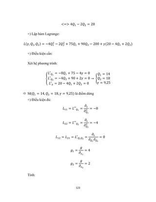 123
<=> 4𝑄1 − 2𝑄2 = 20
+) Lập hàm Lagrange:
𝐿(𝛾, 𝑄1, 𝑄2) = −4𝑄1
2
− 2𝑄2
2
+ 75𝑄1 + 90𝑄2 − 200 + 𝛾(20 − 4𝑄1 + 2𝑄2)
+) Điều kiện cần:
Xét hệ phương trình:
{
𝐿′𝑄1
= −8𝑄1 + 75 − 4𝛾 = 0
𝐿′𝑄2
= −4𝑄2 + 90 + 2𝛾 = 0
𝐿′𝛾 = 20 − 4𝑄1 + 2𝑄2 = 0
→ {
𝑄1 = 14
𝑄2 = 18
𝛾 = 9,25
 M(𝑄1 = 14, 𝑄2 = 18, 𝛾 = 9,25) là điểm dừng
+) Điều kiện đủ:
𝐿11 = 𝐿′′𝑄1
=
𝜕𝐿
𝜕𝑄1
2 = −8
𝐿22 = 𝐿′′𝑄2
=
𝜕𝐿
𝜕𝑄2
2 = −4
𝐿12 = 𝐿21 = 𝐿′𝑄1𝑄2
=
𝜕𝐿
𝜕𝑄1
𝜕𝑄2
= 0
𝑔1 =
𝑔
𝜕𝑥1
= 4
𝑔2 =
𝑔
𝜕𝑥2
= 2
Tính:
 