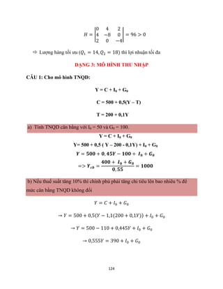 124
𝐻 = |
0 4 2
4 −8 0
2 0 −4
| = 96 > 0
 Lượng hàng tối ưu (𝑄1 = 14, 𝑄2 = 18) thì lợi nhuận tối đa
DẠNG 3: MÔ HÌNH THU NHẬP
CÂU 1: Cho mô hình TNQD:
Y = C + I0 + G0
C = 500 + 0,5(Y – T)
T = 200 + 0,1Y
a) Tính TNQD cân bằng với I0 = 50 và G0 = 100.
Y = C + I0 + G0
Y= 500 + 0,5 ( Y – 200 - 0,1Y) + I0 + G0
𝒀 = 𝟓𝟎𝟎 + 𝟎, 𝟒𝟓𝒀 − 𝟏𝟎𝟎 + 𝑰𝟎 + 𝑮𝟎
=> 𝒀𝒄𝒃 =
𝟒𝟎𝟎 + 𝑰𝟎 + 𝑮𝟎
𝟎, 𝟓𝟓
= 𝟏𝟎𝟎𝟎
b) Nếu thuế suất tăng 10% thì chính phủ phải tăng chi tiêu lên bao nhiêu % để
mức cân bằng TNQD không đổi
𝑌 = 𝐶 + 𝐼0 + 𝐺0
→ 𝑌 = 500 + 0,5(𝑌 − 1,1(200 + 0,1𝑌)) + 𝐼0 + 𝐺0
→ 𝑌 = 500 − 110 + 0,445𝑌 + 𝐼0 + 𝐺0
→ 0,555𝑌 = 390 + 𝐼0 + 𝐺0
 