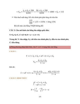 125
→ 𝑌𝑐𝑏 =
𝐼0 + 𝐺0 + 390
0,555
=
50 + 𝐺0 + 390
0,555
= 1000 → 𝐺0 = 115
 Nếu thuế suất tăng 10% thí chính phủ phải tăng chi tiêu lên
115
100
= 1,15 = 115% → 𝑡ă𝑛𝑔 15%
Khi đó mức cân bằng TNQD không đổi
CÂU 2: Cho mô hình cân bằng thu nhập quốc dân:
Y=G0+I0+C, C=aY+b( 0 < a < 1, b > 0 )
Trong đó: Y: thu nhập, G0: chi tiêu của chính phủ, I0: đầu tư của chính phủ,
C: tiêu dùng.
a.Dùng phương pháp định thức, tìm Y và C ở trạng thái cân bằng.
CÁCH 1:
𝑌 = 𝐶 + 𝐼0 + 𝐺0 = 𝑎𝑌 + 𝑏 + 𝐼0 + 𝐺0
𝑌𝑐𝑏 =
𝑏 + 𝐼0 + 𝐺0
1 − 𝑎
Khi đó:
𝐶 = 𝑎𝑌 + 𝑏 = 𝑎.
𝑏 + 𝐼0 + 𝐺0
1 − 𝑎
+ 𝑏 =
𝑎(𝐼0 + 𝐺0) + 𝑏
1 − 𝑎
CÁCH 2: ĐỊNH THỨC
{
𝑌 − 𝐶 = 𝐼0 + 𝐺0
−𝑎𝑌 + 𝑐 = 𝑏
𝐷 = |
1 −1
−𝑎 1
| = 1 − 𝑎
 