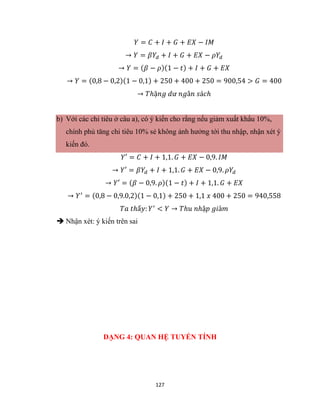 127
𝑌 = 𝐶 + 𝐼 + 𝐺 + 𝐸𝑋 − 𝐼𝑀
→ 𝑌 = 𝛽𝑌𝑑 + 𝐼 + 𝐺 + 𝐸𝑋 − 𝜌𝑌𝑑
→ 𝑌 = (𝛽 − 𝜌)(1 − 𝑡) + 𝐼 + 𝐺 + 𝐸𝑋
→ 𝑌 = (0,8 − 0,2)(1 − 0,1) + 250 + 400 + 250 = 900,54 > 𝐺 = 400
→ 𝑇ℎặ𝑛𝑔 𝑑ư 𝑛𝑔â𝑛 𝑠á𝑐ℎ
b) Với các chỉ tiêu ở câu a), có ý kiến cho rằng nếu giảm xuất khẩu 10%,
chính phủ tăng chi tiêu 10% sẻ không ảnh hưởng tới thu nhập, nhận xét ý
kiến đó.
𝑌′ = 𝐶 + 𝐼 + 1,1. 𝐺 + 𝐸𝑋 − 0,9. 𝐼𝑀
→ 𝑌′ = 𝛽𝑌𝑑 + 𝐼 + 1,1. 𝐺 + 𝐸𝑋 − 0,9. 𝜌𝑌𝑑
→ 𝑌′ = (𝛽 − 0,9. 𝜌)(1 − 𝑡) + 𝐼 + 1,1. 𝐺 + 𝐸𝑋
→ 𝑌′
= (0,8 − 0,9.0,2)(1 − 0,1) + 250 + 1,1 𝑥 400 + 250 = 940,558
𝑇𝑎 𝑡ℎấ𝑦: 𝑌′
< 𝑌 → 𝑇ℎ𝑢 𝑛ℎậ𝑝 𝑔𝑖ả𝑚
 Nhận xét: ý kiến trên sai
DẠNG 4: QUAN HỆ TUYẾN TÍNH
 