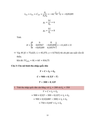 13
𝐿12 = 𝐿21 = 𝐿′𝐿𝐾 =
𝜕𝐿
𝜕𝐿𝜕𝐾
= −6𝐿−
3
5𝐾−
1
2𝛾 = −0,05289
𝑔1 =
𝑇𝐶
𝜕𝐾
= 6
𝑔2 =
𝑇𝐶
𝜕𝐿
= 8
Tính:
𝐻 = |
0 6 8
6 0,03967 −0,05289
8 −0,05289 0,10579
| = −11,425 < 0
 Vậy 𝑀 (𝐾 = 75,625; 𝐿 = 45,375; 𝛾 = 0,7563) thì chi phí sản xuất vốn tối
thiểu.
Khi đó: 𝑇𝐶𝑚𝑖𝑛 = 8𝐿 + 6𝐾 = 816,75
Câu 3: Cho mô hình thu nhập quốc dân
𝒀 = 𝑪 + 𝑰𝟎 + 𝑮𝟎
𝑪 = 𝟗𝟎𝟎 + 𝟎, 𝟓(𝒀 − 𝑻)
𝑻 = 𝟑𝟎𝟎 + 𝟎, 𝟏𝟐𝒀
1. Tính thu nhập quốc dân cân bằng với 𝐼0 = 200 𝑣à 𝐺0 = 350
𝑌 = 𝐶 + 𝐼0 + 𝐺0
= 900 + 0,5(𝑌 − 300 − 0,12𝑌) + 𝐼0 + 𝐺0
= 900 + 0,5(0,88𝑌 − 300) + 𝐼0 + 𝐺0
= 750 + 0,44𝑌 + 𝐼0 + 𝐺0
 