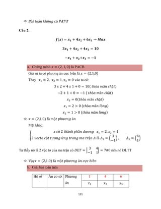 131
 𝐵à𝑖 𝑡𝑜á𝑛 𝑘ℎô𝑛𝑔 𝑐ó 𝑃𝐴𝑇Ư
Câu 2:
𝒇(𝒙) = 𝒙𝟏 + 𝟒𝒙𝟐 + 𝟔𝒙𝟑 → 𝑴𝒂𝒙
𝟑𝒙𝟏 + 𝟒𝒙𝟐 + 𝟒𝒙𝟑 = 𝟏𝟎
−𝒙𝟏 + 𝒙𝟐+𝒙𝟑 = −𝟏
a. Chứng minh 𝑥 = (2, 1, 0) là PACB
Giả sử ta có phương án cực biên là 𝑥 = (2,1,0)
Thay 𝑥1 = 2, 𝑥2 = 1, 𝑥3 = 0 vào ta có:
3 𝑥 2 + 4 𝑥 1 + 0 = 10( 𝑡ℎỏ𝑎 𝑚ã𝑛 𝑐ℎặ𝑡)
−2 + 1 + 0 = −1 ( 𝑡ℎỏ𝑎 𝑚ã𝑛 𝑐ℎặ𝑡)
𝑥3 = 0(𝑡ℎỏ𝑎 𝑚ã𝑛 𝑐ℎặ𝑡)
𝑥1 = 2 > 0 (𝑡ℎỏ𝑎 𝑚ã𝑛 𝑙ỏ𝑛𝑔)
𝑥2 = 1 > 0 (𝑡ℎỏ𝑎 𝑚ã𝑛 𝑙ỏ𝑛𝑔)
 𝑥 = (2,1,0) 𝑙à 𝑚ộ𝑡 𝑝ℎươ𝑛𝑔 á𝑛
Mặt khác:
{
𝑥 𝑐ó 2 𝑡ℎà𝑛ℎ 𝑝ℎầ𝑛 𝑑ươ𝑛𝑔 𝑥1 = 2, 𝑥2 = 1
2 𝑣𝑒𝑐𝑡𝑜 𝑐ộ𝑡 𝑡ươ𝑛𝑔 ứ𝑛𝑔 𝑡𝑟𝑜𝑛𝑔 𝑚𝑎 𝑡𝑟ậ𝑛 𝐴 𝑙à 𝐴1 = (
3
−1
) , 𝐴5 = (
4
1
)
Ta thấy nó là 2 véc tơ của ma trận có 𝐷𝐸𝑇 = |
3 4
−1 1
| = 7#0 nên nó ĐLTT
 Vậy𝑥 = (2,1,0) 𝑙à 𝑚ộ𝑡 𝑝ℎươ𝑛𝑔 á𝑛 𝑐ự𝑐 𝑏𝑖ê𝑛
b. Giải bài toán trên
Hệ số Ẩn cơ sở Phương
án
1 4 6
𝑥1 𝑥2 𝑥3
 